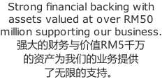 Strong financial backing with assets valued at over RM50 million supporting our business. 强大的财务与价值RM5千万 的资产为我们的业务提供 了无限的支持。