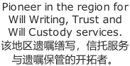 Pioneer in the region for Will Writing, Trust and Will Custody services. 该地区遗嘱缮写,信托服务 与遗嘱保管的开拓者。