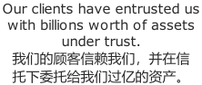 Our clients have entrusted us with billions worth of assets under trust. 我们的顾客信赖我们,并在信 托下委托给我们过亿的资产。